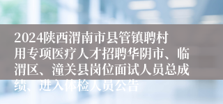 2024陕西渭南市县管镇聘村用专项医疗人才招聘华阴市、临渭区、潼关县岗位面试人员总成绩、进入体检人员公告