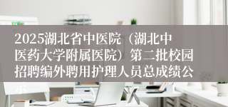 2025湖北省中医院（湖北中医药大学附属医院）第二批校园招聘编外聘用护理人员总成绩公示