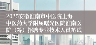 2025安徽淮南市中医院上海中医药大学附属曙光医院淮南医院（筹）招聘专业技术人员笔试须知