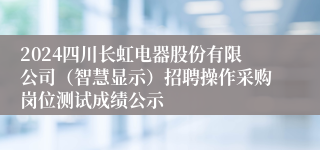 2024四川长虹电器股份有限公司（智慧显示）招聘操作采购岗位测试成绩公示