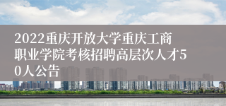 2022重庆开放大学重庆工商职业学院考核招聘高层次人才50人公告