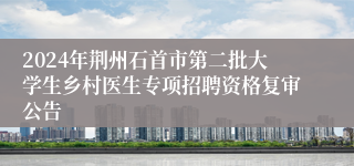 2024年荆州石首市第二批大学生乡村医生专项招聘资格复审公告