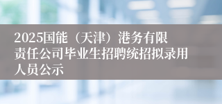 2025国能（天津）港务有限责任公司毕业生招聘统招拟录用人员公示