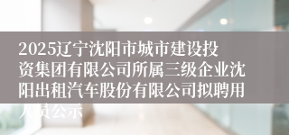 2025辽宁沈阳市城市建设投资集团有限公司所属三级企业沈阳出租汽车股份有限公司拟聘用人员公示