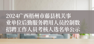 2024广西梧州市藤县机关事业单位后勤服务聘用人员控制数招聘工作人员考核人选名单公示