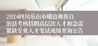 2024四川乐山市峨边彝族自治县考核招聘高层次人才和急需紧缺专业人才笔试成绩查询公告