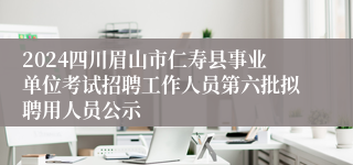 2024四川眉山市仁寿县事业单位考试招聘工作人员第六批拟聘用人员公示