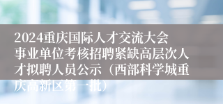 2024重庆国际人才交流大会事业单位考核招聘紧缺高层次人才拟聘人员公示（西部科学城重庆高新区第一批）