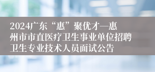 2024广东“惠”聚优才―惠州市市直医疗卫生事业单位招聘卫生专业技术人员面试公告