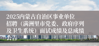 2025内蒙古自治区事业单位招聘（满洲里市党委、政府序列及卫生系统）面试成绩及总成绩公告