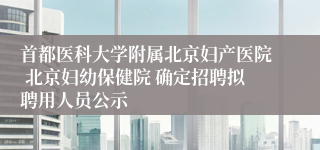 首都医科大学附属北京妇产医院 北京妇幼保健院 确定招聘拟聘用人员公示