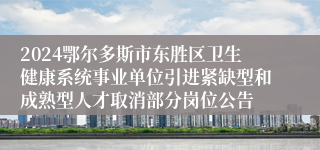 2024鄂尔多斯市东胜区卫生健康系统事业单位引进紧缺型和成熟型人才取消部分岗位公告