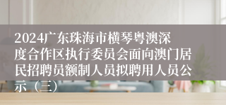 2024广东珠海市横琴粤澳深度合作区执行委员会面向澳门居民招聘员额制人员拟聘用人员公示（三）