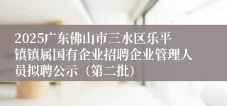 2025广东佛山市三水区乐平镇镇属国有企业招聘企业管理人员拟聘公示（第二批）