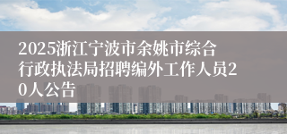 2025浙江宁波市余姚市综合行政执法局招聘编外工作人员20人公告