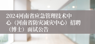 2024河南省应急管理技术中心（河南省防灾减灾中心）招聘（博士）面试公告