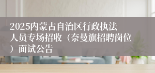 2025内蒙古自治区行政执法人员专场招收（奈曼旗招聘岗位）面试公告