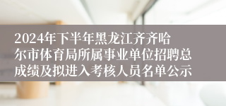 2024年下半年黑龙江齐齐哈尔市体育局所属事业单位招聘总成绩及拟进入考核人员名单公示