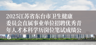 2025江苏省东台市卫生健康委员会直属事业单位招聘优秀青年人才本科学历岗位笔试成绩公布