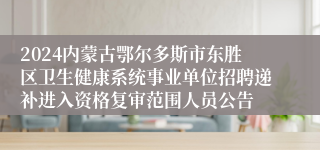 2024内蒙古鄂尔多斯市东胜区卫生健康系统事业单位招聘递补进入资格复审范围人员公告