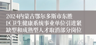 2024内蒙古鄂尔多斯市东胜区卫生健康系统事业单位引进紧缺型和成熟型人才取消部分岗位公告