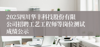 2025四川华丰科技股份有限公司招聘工艺工程师等岗位测试成绩公示