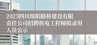 2025四川绵阳路桥建设有限责任公司招聘机电工程师拟录用人员公示