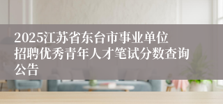 2025江苏省东台市事业单位招聘优秀青年人才笔试分数查询公告