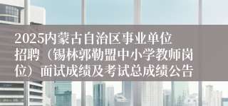 2025内蒙古自治区事业单位招聘（锡林郭勒盟中小学教师岗位）面试成绩及考试总成绩公告