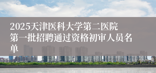 2025天津医科大学第二医院第一批招聘通过资格初审人员名单