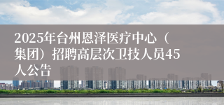 2025年台州恩泽医疗中心（集团）招聘高层次卫技人员45人公告