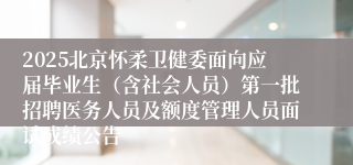 2025北京怀柔卫健委面向应届毕业生（含社会人员）第一批招聘医务人员及额度管理人员面试成绩公告