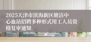 2025天津市滨海新区塘沽中心血站招聘多种形式用工人员资格复审通知