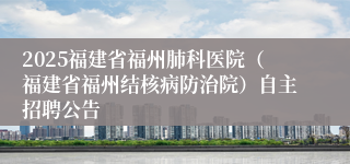 2025福建省福州肺科医院（福建省福州结核病防治院）自主招聘公告