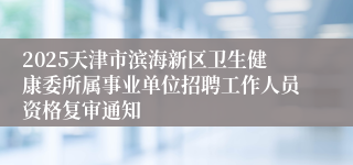 2025天津市滨海新区卫生健康委所属事业单位招聘工作人员资格复审通知