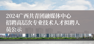 2024广西共青团融媒体中心招聘高层次专业技术人才拟聘人员公示