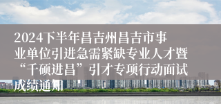 2024下半年昌吉州昌吉市事业单位引进急需紧缺专业人才暨“千硕进昌”引才专项行动面试成绩通知