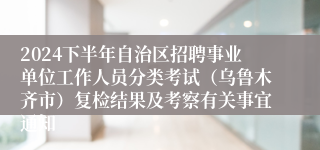 2024下半年自治区招聘事业单位工作人员分类考试（乌鲁木齐市）复检结果及考察有关事宜通知