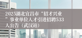 2025湖北宜昌市“招才兴业”事业单位人才引进招聘533人公告（武汉站）