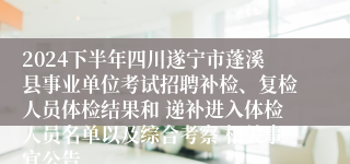 2024下半年四川遂宁市蓬溪县事业单位考试招聘补检、复检人员体检结果和 递补进入体检人员名单以及综合考察 相关事宜公告