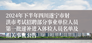 2024年下半年四川遂宁市射洪市考试招聘部分事业单位人员第一批递补进入体检人员名单及相关事宜公告