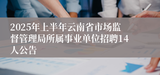 2025年上半年云南省市场监督管理局所属事业单位招聘14人公告