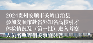 2024贵州安顺市关岭自治县参加安顺市赴省外知名高校引才体检情况及（第一批）进入考察人员名单等相关事宜公告