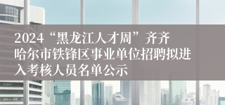 2024“黑龙江人才周”齐齐哈尔市铁锋区事业单位招聘拟进入考核人员名单公示