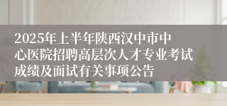 2025年上半年陕西汉中市中心医院招聘高层次人才专业考试成绩及面试有关事项公告