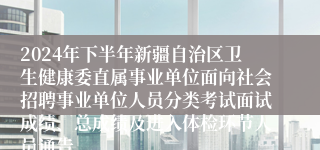 2024年下半年新疆自治区卫生健康委直属事业单位面向社会招聘事业单位人员分类考试面试成绩、总成绩及进入体检环节人员通告