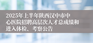 2025年上半年陕西汉中市中心医院招聘高层次人才总成绩和进入体检、考察公告