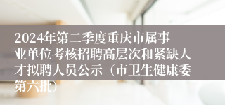 2024年第二季度重庆市属事业单位考核招聘高层次和紧缺人才拟聘人员公示（市卫生健康委第六批）