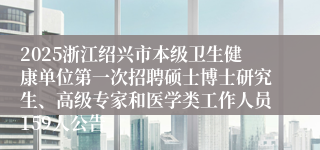 2025浙江绍兴市本级卫生健康单位第一次招聘硕士博士研究生、高级专家和医学类工作人员159人公告