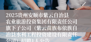 2025贵州安顺市紫云自治县农业旅游投资集团有限责任公司旗下子公司（紫云苗族布依族自治县水利工程投资建设有限责任公司）招聘1人公告